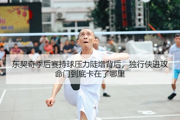 东契奇季后赛持球压力陡增背后，独行侠进攻命门到底卡在了哪里
